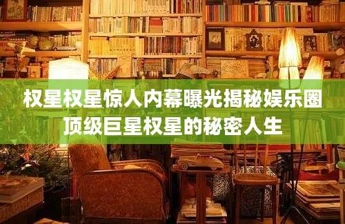 权星权星惊人内幕曝光揭秘娱乐圈顶级巨星权星的秘密人生