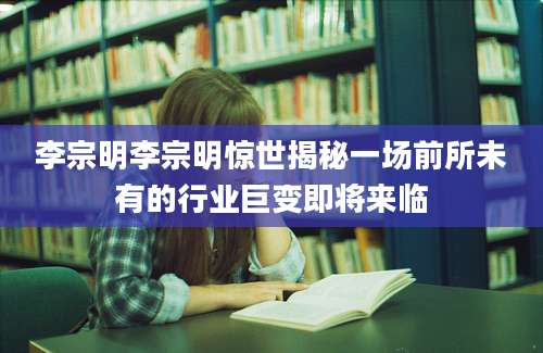 李宗明李宗明惊世揭秘一场前所未有的行业巨变即将来临