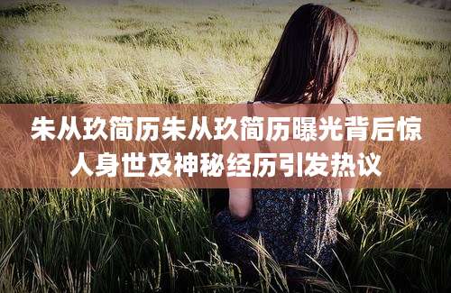 朱从玖简历朱从玖简历曝光背后惊人身世及神秘经历引发热议