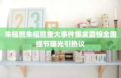 朱福熙朱福熙重大事件爆发震惊全国细节曝光引热议