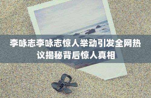 李咏志李咏志惊人举动引发全网热议揭秘背后惊人真相