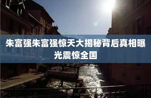 朱富强朱富强惊天大揭秘背后真相曝光震惊全国