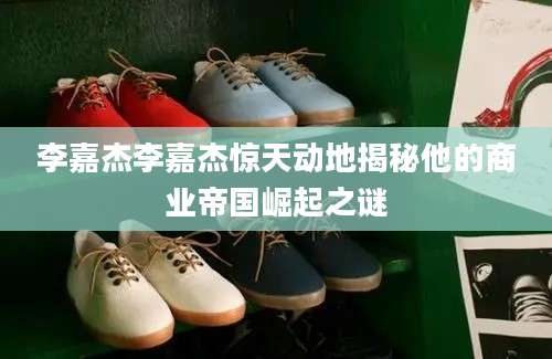 李嘉杰李嘉杰惊天动地揭秘他的商业帝国崛起之谜