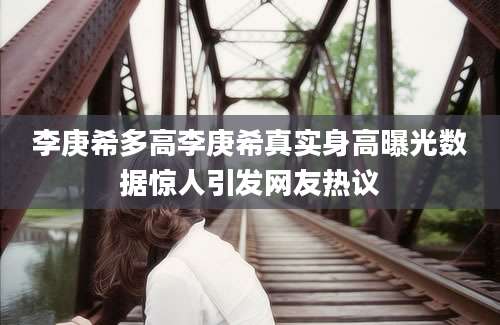 李庚希多高李庚希真实身高曝光数据惊人引发网友热议