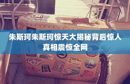 朱斯珂朱斯珂惊天大揭秘背后惊人真相震惊全网