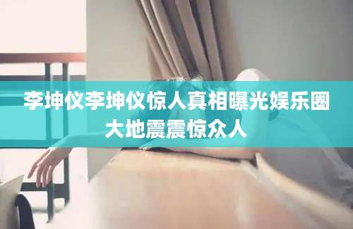 李坤仪李坤仪惊人真相曝光娱乐圈大地震震惊众人