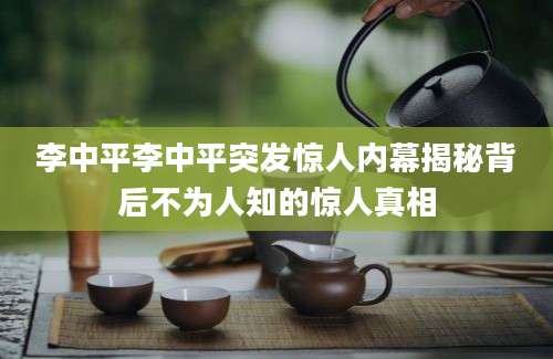 李中平李中平突发惊人内幕揭秘背后不为人知的惊人真相