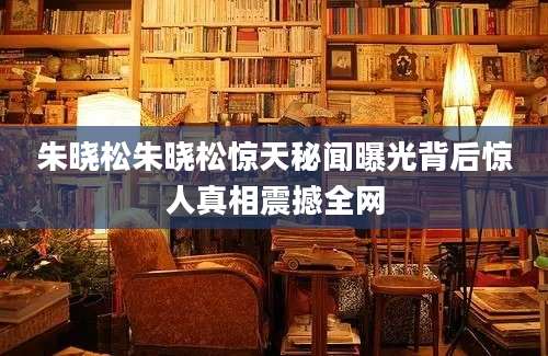 朱晓松朱晓松惊天秘闻曝光背后惊人真相震撼全网