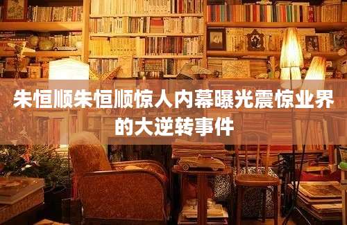 朱恒顺朱恒顺惊人内幕曝光震惊业界的大逆转事件