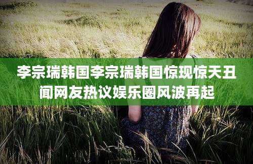 李宗瑞韩国李宗瑞韩国惊现惊天丑闻网友热议娱乐圈风波再起