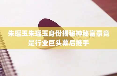 朱瑶玉朱瑶玉身份揭秘神秘富豪竟是行业巨头幕后推手