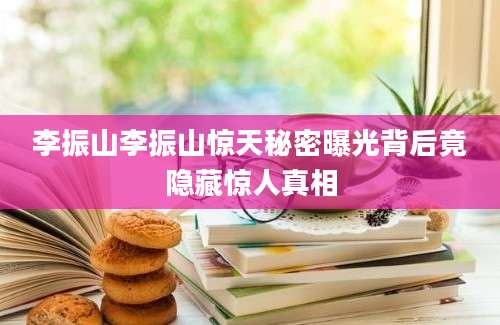 李振山李振山惊天秘密曝光背后竟隐藏惊人真相