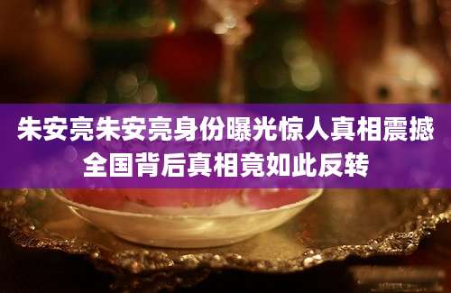 朱安亮朱安亮身份曝光惊人真相震撼全国背后真相竟如此反转