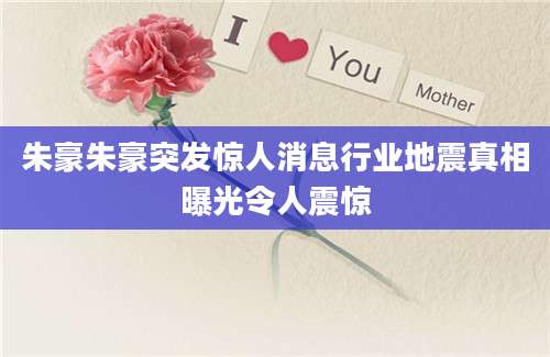 朱豪朱豪突发惊人消息行业地震真相曝光令人震惊