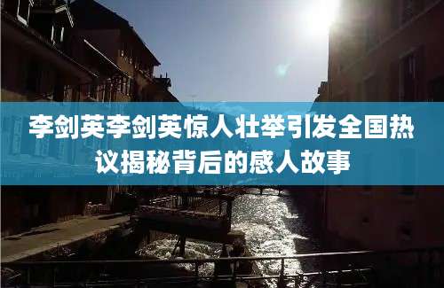 李剑英李剑英惊人壮举引发全国热议揭秘背后的感人故事