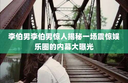 李伯男李伯男惊人揭秘一场震惊娱乐圈的内幕大曝光
