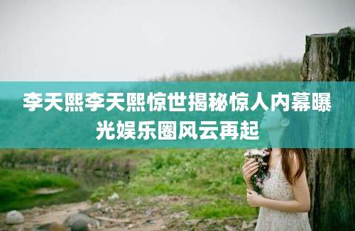 李天熙李天熙惊世揭秘惊人内幕曝光娱乐圈风云再起