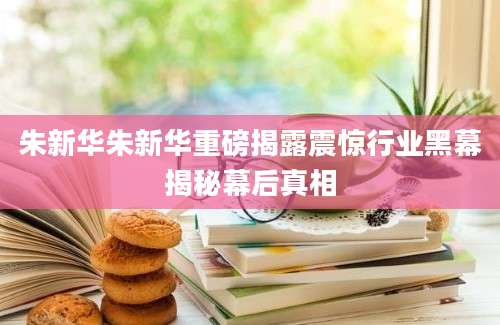 朱新华朱新华重磅揭露震惊行业黑幕揭秘幕后真相