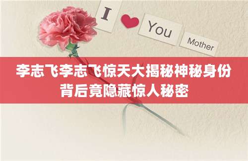 李志飞李志飞惊天大揭秘神秘身份背后竟隐藏惊人秘密
