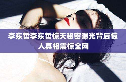 李东哲李东哲惊天秘密曝光背后惊人真相震惊全网