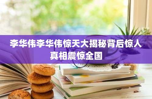 李华伟李华伟惊天大揭秘背后惊人真相震惊全国