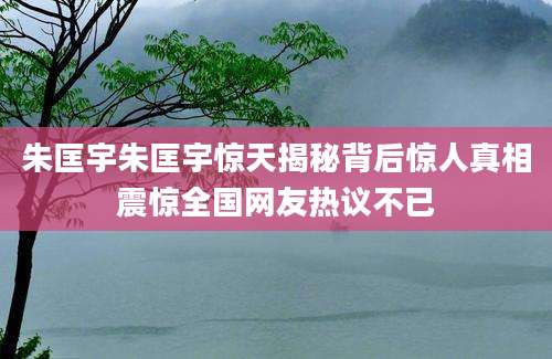 朱匡宇朱匡宇惊天揭秘背后惊人真相震惊全国网友热议不已