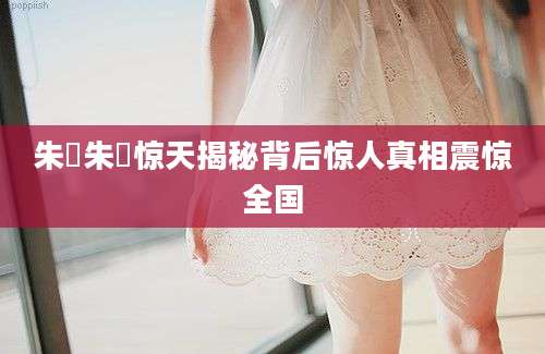 朱瑄朱瑄惊天揭秘背后惊人真相震惊全国