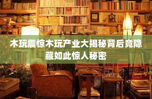 木玩震惊木玩产业大揭秘背后竟隐藏如此惊人秘密