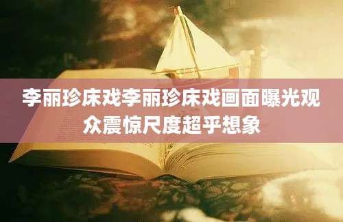 李丽珍床戏李丽珍床戏画面曝光观众震惊尺度超乎想象