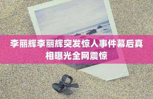 李丽辉李丽辉突发惊人事件幕后真相曝光全网震惊