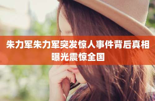 朱力军朱力军突发惊人事件背后真相曝光震惊全国