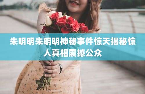 朱明明朱明明神秘事件惊天揭秘惊人真相震撼公众
