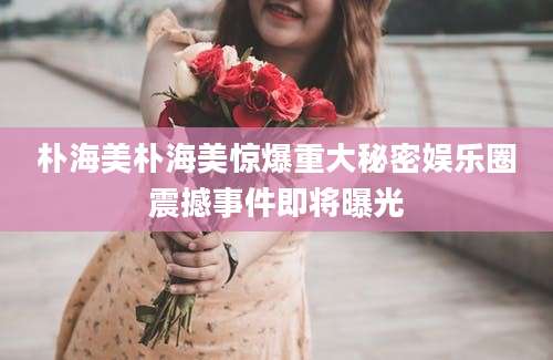 朴海美朴海美惊爆重大秘密娱乐圈震撼事件即将曝光