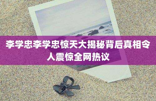 李学忠李学忠惊天大揭秘背后真相令人震惊全网热议