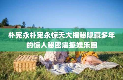朴宪永朴宪永惊天大揭秘隐藏多年的惊人秘密震撼娱乐圈