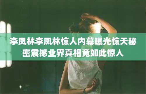 李凤林李凤林惊人内幕曝光惊天秘密震撼业界真相竟如此惊人
