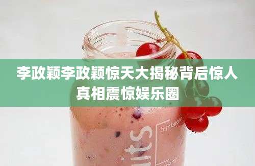 李政颖李政颖惊天大揭秘背后惊人真相震惊娱乐圈