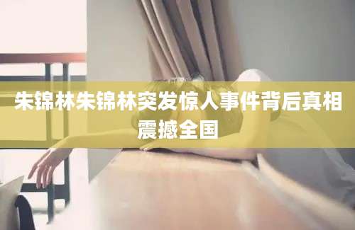 朱锦林朱锦林突发惊人事件背后真相震撼全国