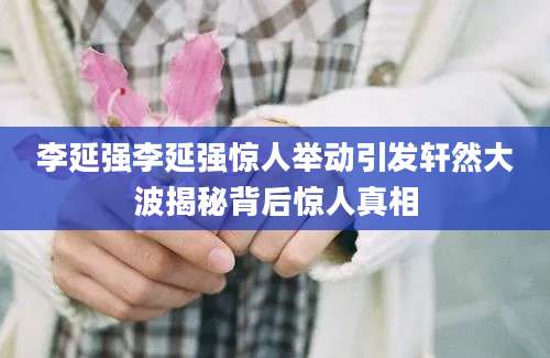 李延强李延强惊人举动引发轩然大波揭秘背后惊人真相
