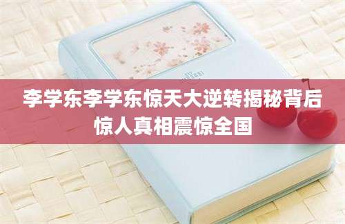 李学东李学东惊天大逆转揭秘背后惊人真相震惊全国