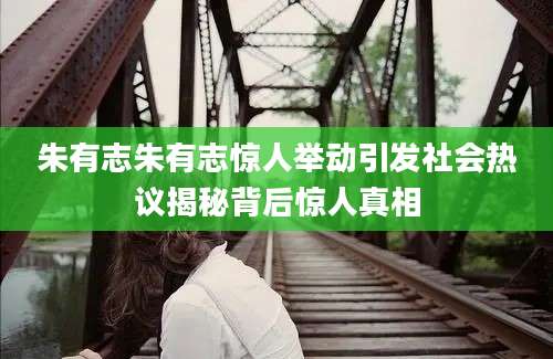 朱有志朱有志惊人举动引发社会热议揭秘背后惊人真相