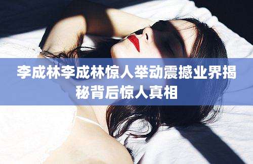 李成林李成林惊人举动震撼业界揭秘背后惊人真相