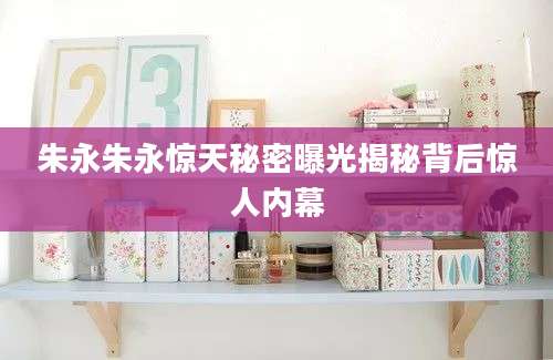 朱永朱永惊天秘密曝光揭秘背后惊人内幕