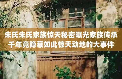 朱氏朱氏家族惊天秘密曝光家族传承千年竟隐藏如此惊天动地的大事件