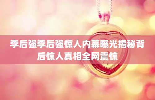 李后强李后强惊人内幕曝光揭秘背后惊人真相全网震惊