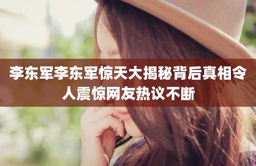 李东军李东军惊天大揭秘背后真相令人震惊网友热议不断