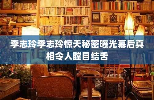 李志玲李志玲惊天秘密曝光幕后真相令人瞠目结舌