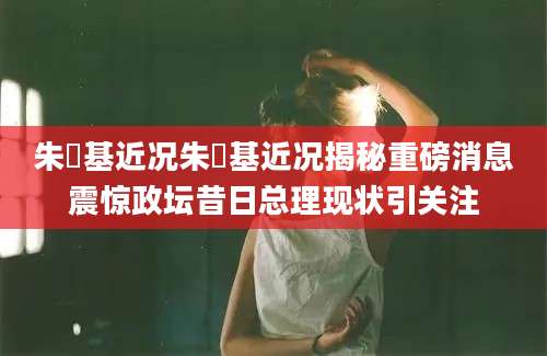 朱镕基近况朱镕基近况揭秘重磅消息震惊政坛昔日总理现状引关注