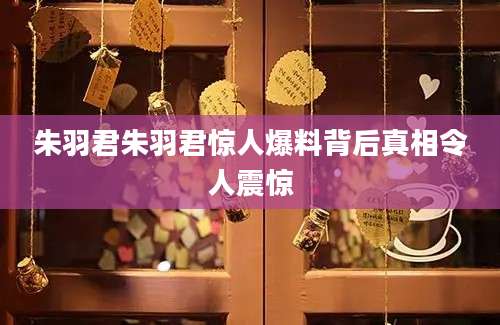 朱羽君朱羽君惊人爆料背后真相令人震惊