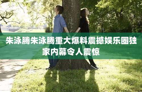 朱泳腾朱泳腾重大爆料震撼娱乐圈独家内幕令人震惊
